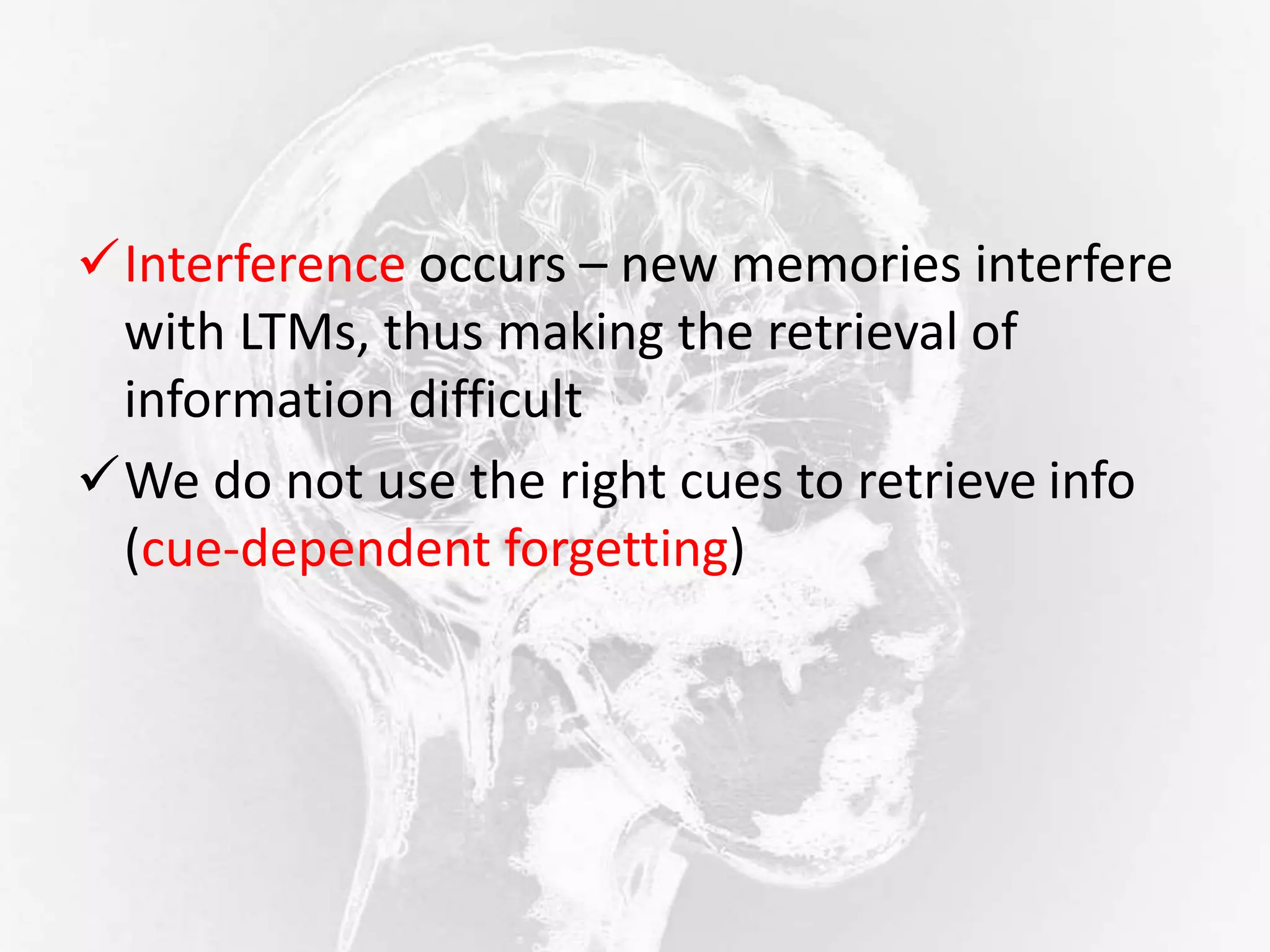 Interference occurs – new memories interfere
with LTMs, thus making the retrieval of
information difficult
We do not use the right cues to retrieve info
(cue-dependent forgetting)
 