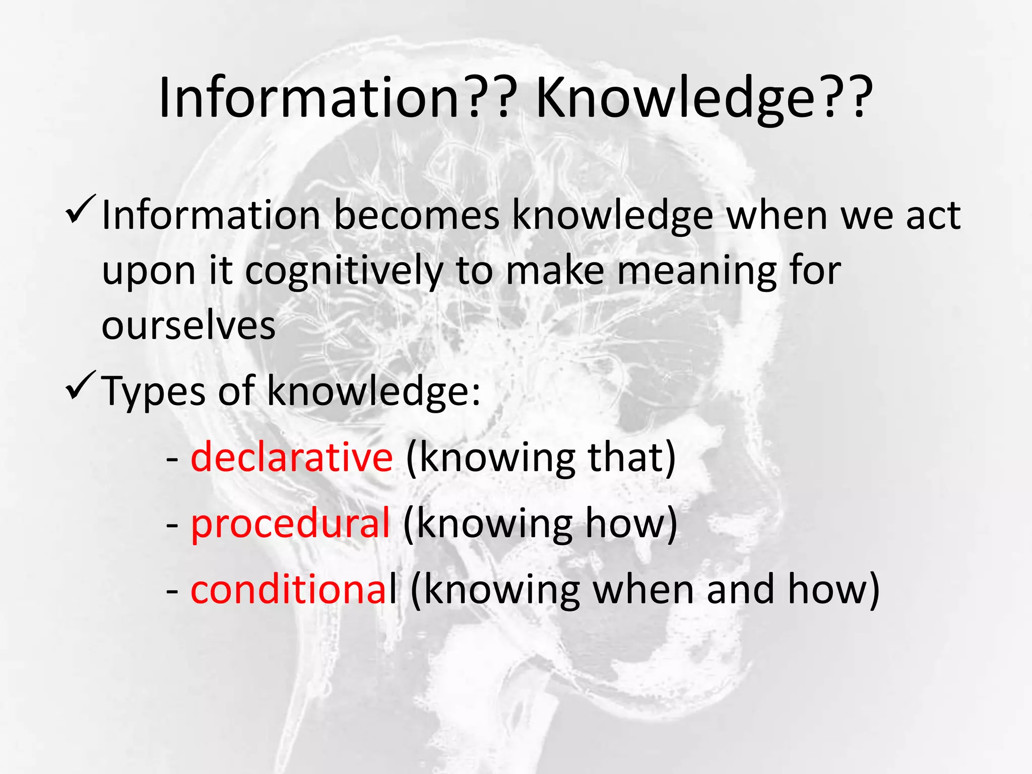 Information?? Knowledge??
Information becomes knowledge when we act
upon it cognitively to make meaning for
ourselves
Types of knowledge:
- declarative (knowing that)
- procedural (knowing how)
- conditional (knowing when and how)
 