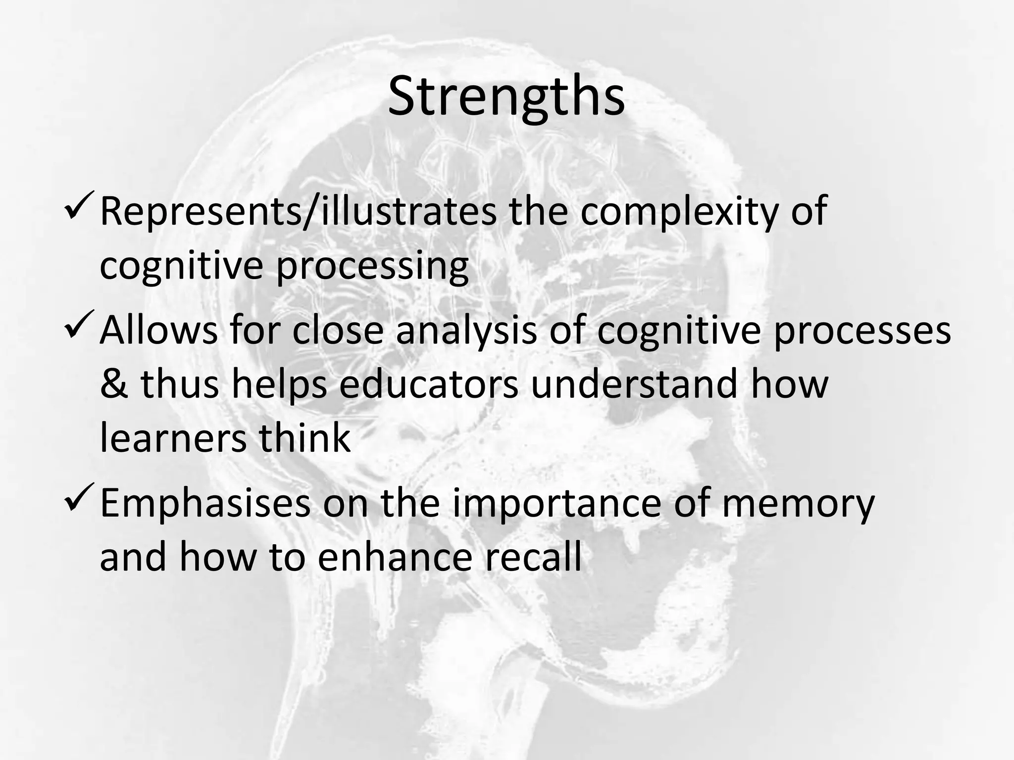 Strengths
Represents/illustrates the complexity of
cognitive processing
Allows for close analysis of cognitive processes
& thus helps educators understand how
learners think
Emphasises on the importance of memory
and how to enhance recall
 