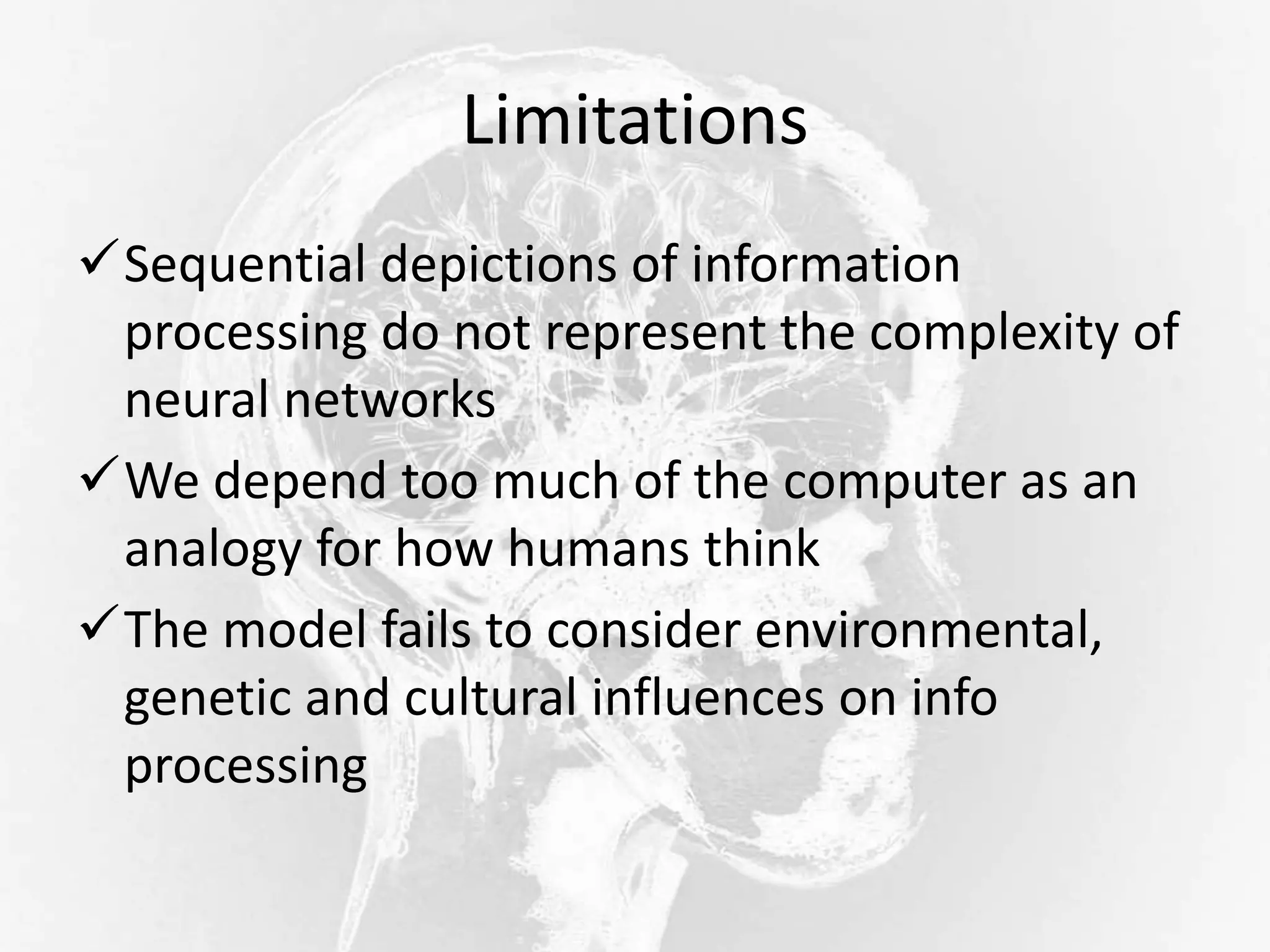 Limitations
Sequential depictions of information
processing do not represent the complexity of
neural networks
We depend too much of the computer as an
analogy for how humans think
The model fails to consider environmental,
genetic and cultural influences on info
processing
 