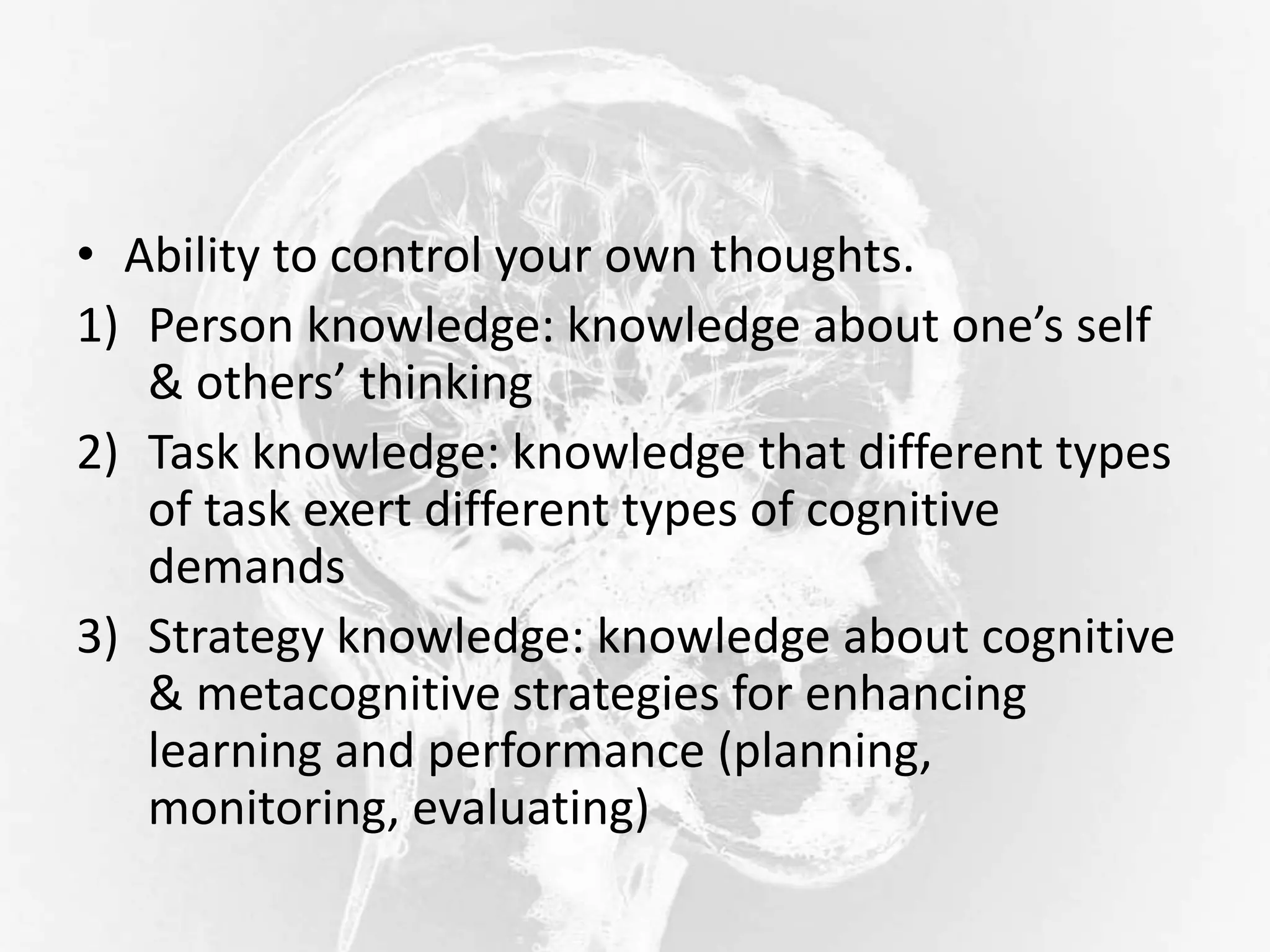 • Ability to control your own thoughts.
1) Person knowledge: knowledge about one’s self
& others’ thinking
2) Task knowledge: knowledge that different types
of task exert different types of cognitive
demands
3) Strategy knowledge: knowledge about cognitive
& metacognitive strategies for enhancing
learning and performance (planning,
monitoring, evaluating)
 