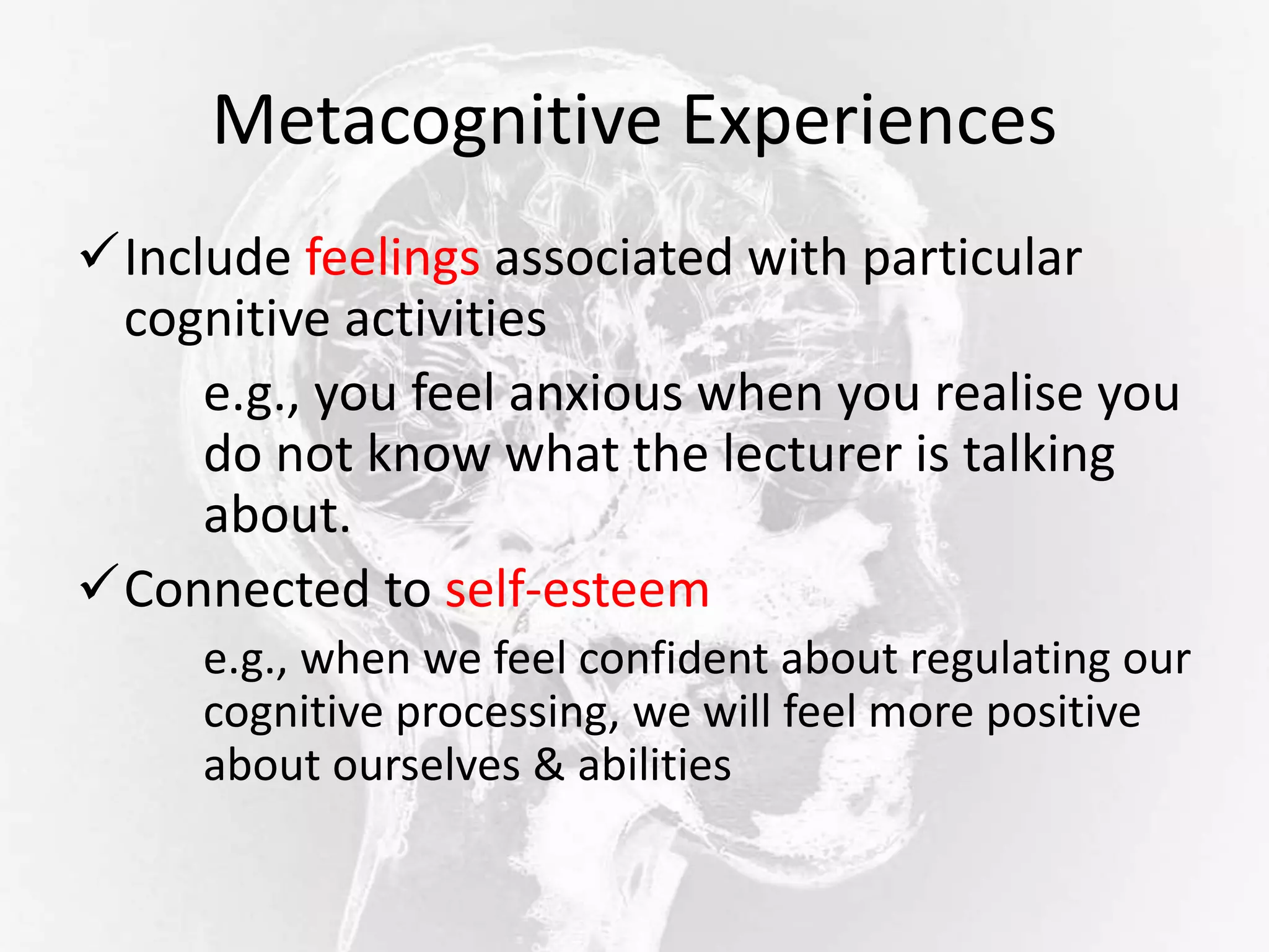 Metacognitive Experiences
Include feelings associated with particular
cognitive activities
e.g., you feel anxious when you realise you
do not know what the lecturer is talking
about.
Connected to self-esteem
e.g., when we feel confident about regulating our
cognitive processing, we will feel more positive
about ourselves & abilities
 