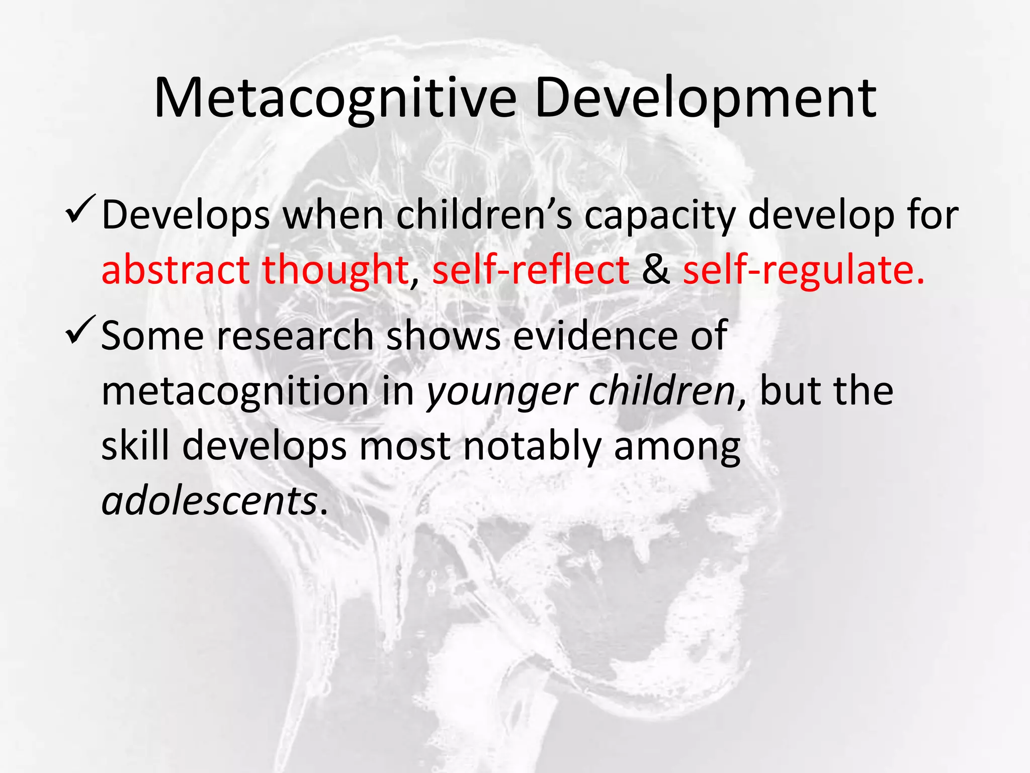 Metacognitive Development
Develops when children’s capacity develop for
abstract thought, self-reflect & self-regulate.
Some research shows evidence of
metacognition in younger children, but the
skill develops most notably among
adolescents.
 
