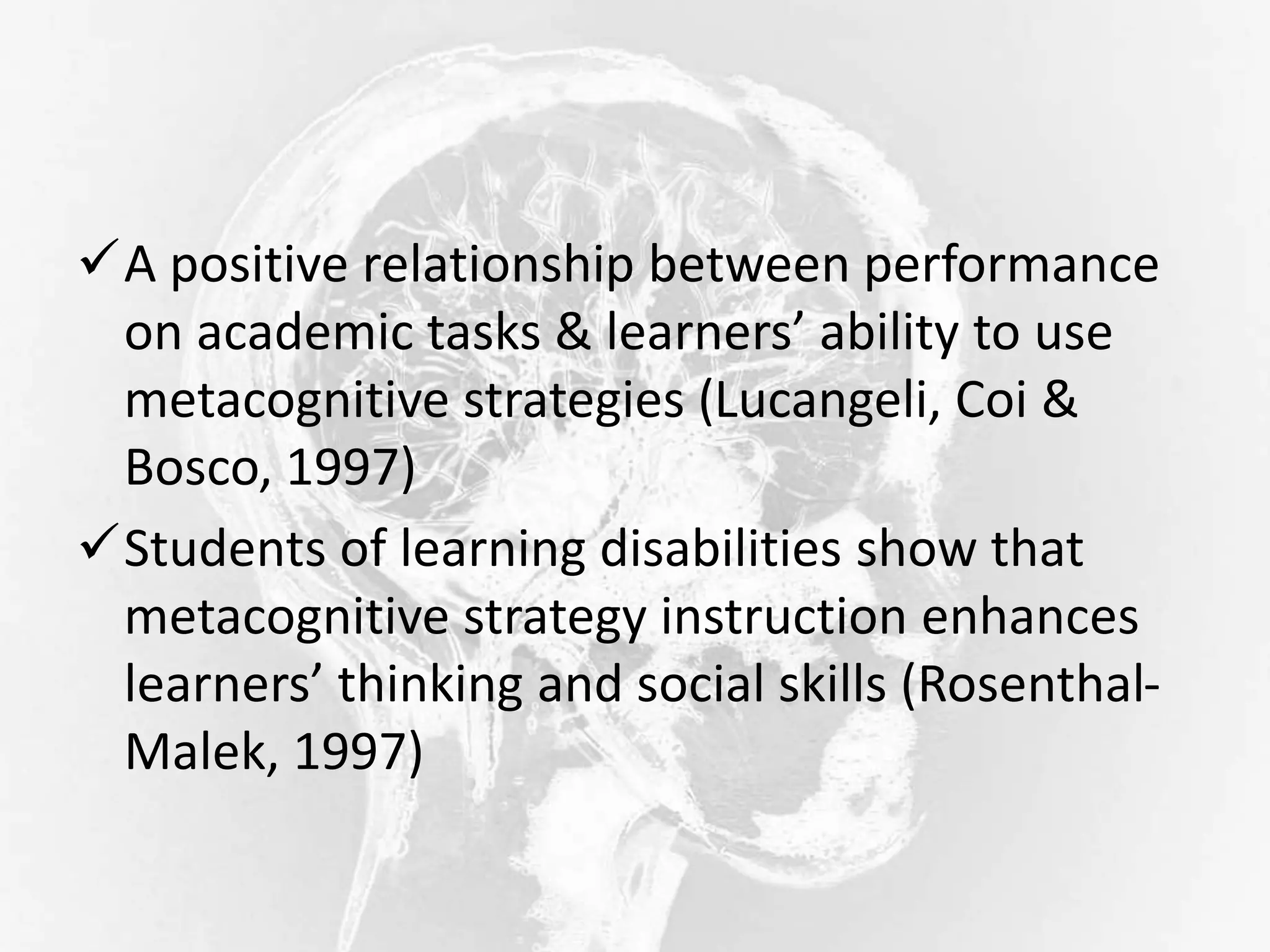 A positive relationship between performance
on academic tasks & learners’ ability to use
metacognitive strategies (Lucangeli, Coi &
Bosco, 1997)
Students of learning disabilities show that
metacognitive strategy instruction enhances
learners’ thinking and social skills (Rosenthal-
Malek, 1997)
 