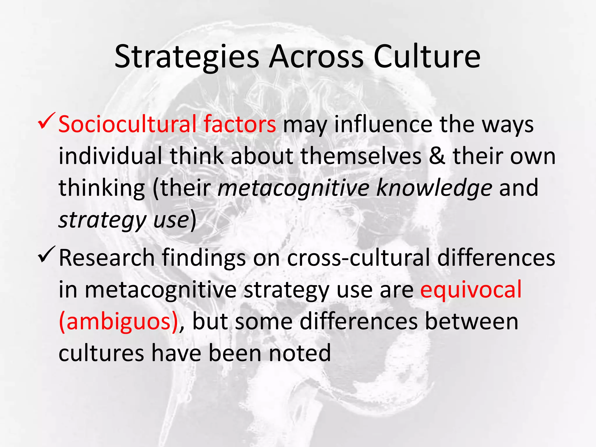 Strategies Across Culture
Sociocultural factors may influence the ways
individual think about themselves & their own
thinking (their metacognitive knowledge and
strategy use)
Research findings on cross-cultural differences
in metacognitive strategy use are equivocal
(ambiguos), but some differences between
cultures have been noted
 