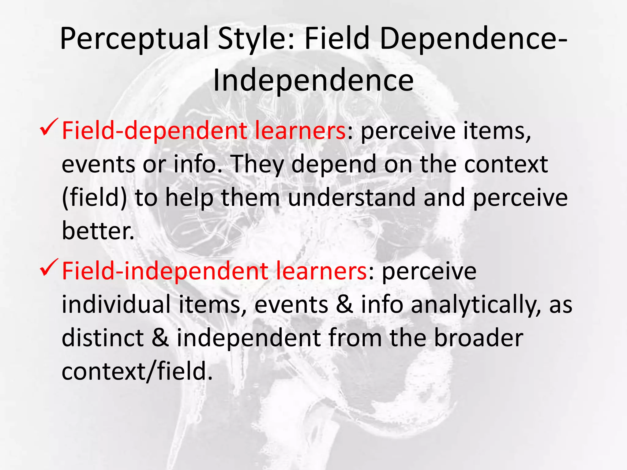 Perceptual Style: Field Dependence-
Independence
Field-dependent learners: perceive items,
events or info. They depend on the context
(field) to help them understand and perceive
better.
Field-independent learners: perceive
individual items, events & info analytically, as
distinct & independent from the broader
context/field.
 