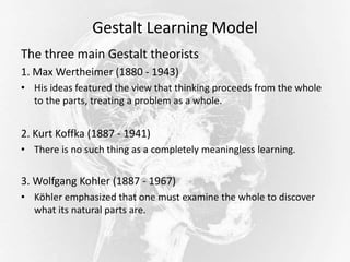 Gestalt Learning Model
The three main Gestalt theorists
1. Max Wertheimer (1880 - 1943)
• His ideas featured the view that thinking proceeds from the whole
to the parts, treating a problem as a whole.
2. Kurt Koffka (1887 - 1941)
• There is no such thing as a completely meaningless learning.
3. Wolfgang Kohler (1887 - 1967)
• Köhler emphasized that one must examine the whole to discover
what its natural parts are.
 
