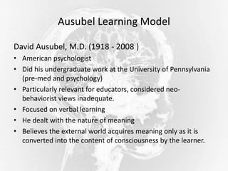 Ausubel Learning Model
David Ausubel, M.D. (1918 - 2008 )
• American psychologist
• Did his undergraduate work at the University of Pennsylvania
(pre-med and psychology)
• Particularly relevant for educators, considered neo-
behaviorist views inadequate.
• Focused on verbal learning
• He dealt with the nature of meaning
• Believes the external world acquires meaning only as it is
converted into the content of consciousness by the learner.
 