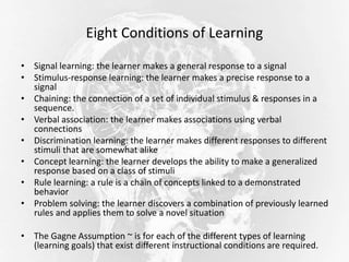 Eight Conditions of Learning
• Signal learning: the learner makes a general response to a signal
• Stimulus-response learning: the learner makes a precise response to a
signal
• Chaining: the connection of a set of individual stimulus & responses in a
sequence.
• Verbal association: the learner makes associations using verbal
connections
• Discrimination learning: the learner makes different responses to different
stimuli that are somewhat alike
• Concept learning: the learner develops the ability to make a generalized
response based on a class of stimuli
• Rule learning: a rule is a chain of concepts linked to a demonstrated
behavior
• Problem solving: the learner discovers a combination of previously learned
rules and applies them to solve a novel situation
• The Gagne Assumption ~ is for each of the different types of learning
(learning goals) that exist different instructional conditions are required.
 