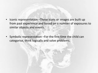 • Iconic representation –These icons or images are built up
from past experience and based on a number of exposures to
similar objects and events.
• Symbolic representation –For the first time the child can
categorise, think logically and solve problems.
 