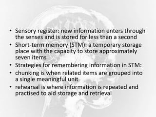 • Sensory register: new information enters through
the senses and is stored for less than a second
• Short-term memory (STM): a temporary storage
place with the capacity to store approximately
seven items
• Strategies for remembering information in STM:
• chunking is when related items are grouped into
a single meaningful unit
• rehearsal is where information is repeated and
practised to aid storage and retrieval
 