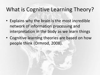 What is Cognitive Learning Theory?
• Explains why the brain is the most incredible
network of information processing and
interpretation in the body as we learn things
• Cognitive learning theories are based on how
people think (Ormrod, 2008).
 