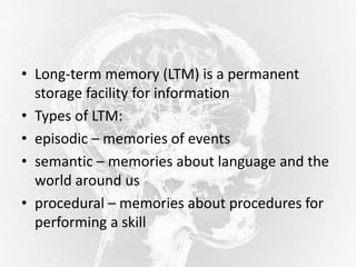 • Long-term memory (LTM) is a permanent
storage facility for information
• Types of LTM:
• episodic – memories of events
• semantic – memories about language and the
world around us
• procedural – memories about procedures for
performing a skill
 