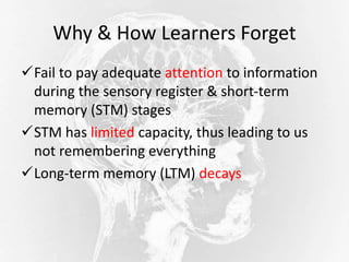 Why & How Learners Forget
Fail to pay adequate attention to information
during the sensory register & short-term
memory (STM) stages
STM has limited capacity, thus leading to us
not remembering everything
Long-term memory (LTM) decays
 