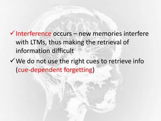 Interference occurs – new memories interfere
with LTMs, thus making the retrieval of
information difficult
We do not use the right cues to retrieve info
(cue-dependent forgetting)
 