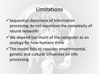 Limitations
Sequential depictions of information
processing do not represent the complexity of
neural networks
We depend too much of the computer as an
analogy for how humans think
The model fails to consider environmental,
genetic and cultural influences on info
processing
 