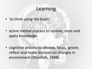 Learning
• ‘to think using the brain’
• active mental process to receive, store and
apply knowledge.
• cognitive process to choose, focus, ignore,
reflect and make decision on changes in
environment (Woolfolk, 1998).
 