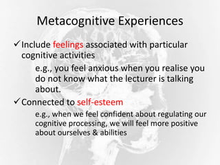 Metacognitive Experiences
Include feelings associated with particular
cognitive activities
e.g., you feel anxious when you realise you
do not know what the lecturer is talking
about.
Connected to self-esteem
e.g., when we feel confident about regulating our
cognitive processing, we will feel more positive
about ourselves & abilities
 