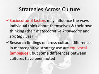 Strategies Across Culture
Sociocultural factors may influence the ways
individual think about themselves & their own
thinking (their metacognitive knowledge and
strategy use)
Research findings on cross-cultural differences
in metacognitive strategy use are equivocal
(ambiguos), but some differences between
cultures have been noted
 