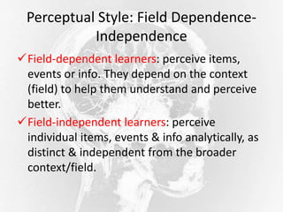 Perceptual Style: Field Dependence-
Independence
Field-dependent learners: perceive items,
events or info. They depend on the context
(field) to help them understand and perceive
better.
Field-independent learners: perceive
individual items, events & info analytically, as
distinct & independent from the broader
context/field.
 