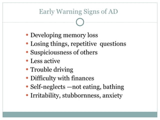 Early Warning Signs of AD  Developing memory loss Losing things, repetitive  questions Suspiciousness of others Less active Trouble driving Difficulty with finances Self-neglects —not eating, bathing Irritability, stubbornness, anxiety 