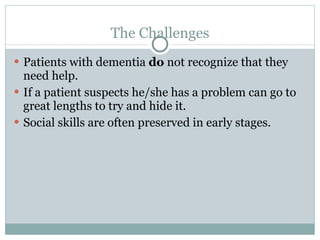 The Challenges Patients with dementia  do  not recognize that they need help. If a patient suspects he/she has a problem can go to great lengths to try and hide it.  Social skills are often preserved in early stages.  
