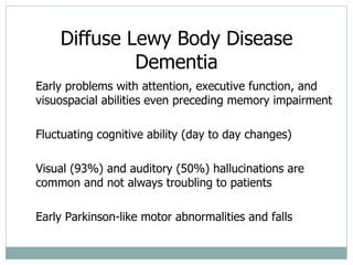Diffuse Lewy Body Disease Dementia Early problems with attention, executive function, and visuospacial abilities even preceding memory impairment Fluctuating cognitive ability (day to day changes) Visual (93%) and auditory (50%) hallucinations are common and not always troubling to patients Early Parkinson-like motor abnormalities and falls 