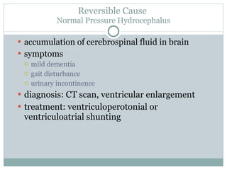Reversible Cause  Normal Pressure Hydrocephalus accumulation of cerebrospinal fluid in brain symptoms mild dementia gait disturbance urinary incontinence diagnosis: CT scan, ventricular enlargement treatment: ventriculoperotonial or ventriculoatrial shunting 