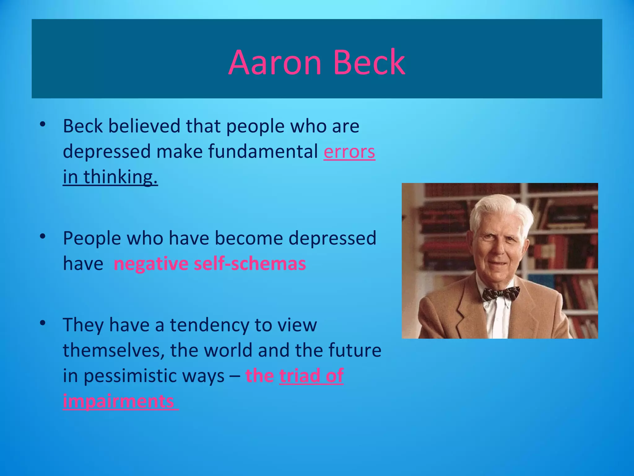 Aaron Beck 
• Beck believed that people who are 
depressed make fundamental errors 
in thinking. 
• People who have become depressed 
have negative self-schemas 
• They have a tendency to view 
themselves, the world and the future 
in pessimistic ways – the triad of 
impairments 
 