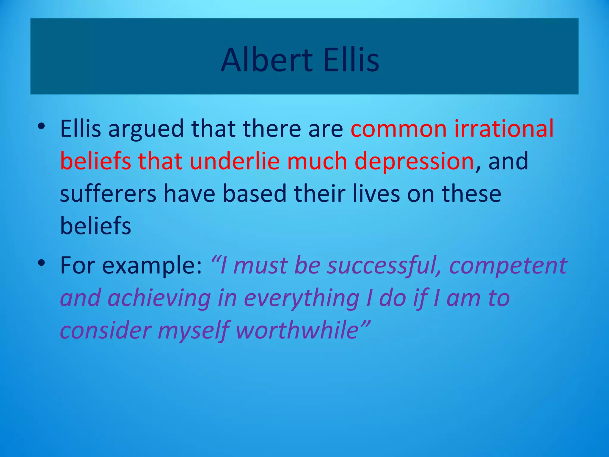 Albert Ellis 
• Ellis argued that there are common irrational 
beliefs that underlie much depression, and 
sufferers have based their lives on these 
beliefs 
• For example: “I must be successful, competent 
and achieving in everything I do if I am to 
consider myself worthwhile” 
 