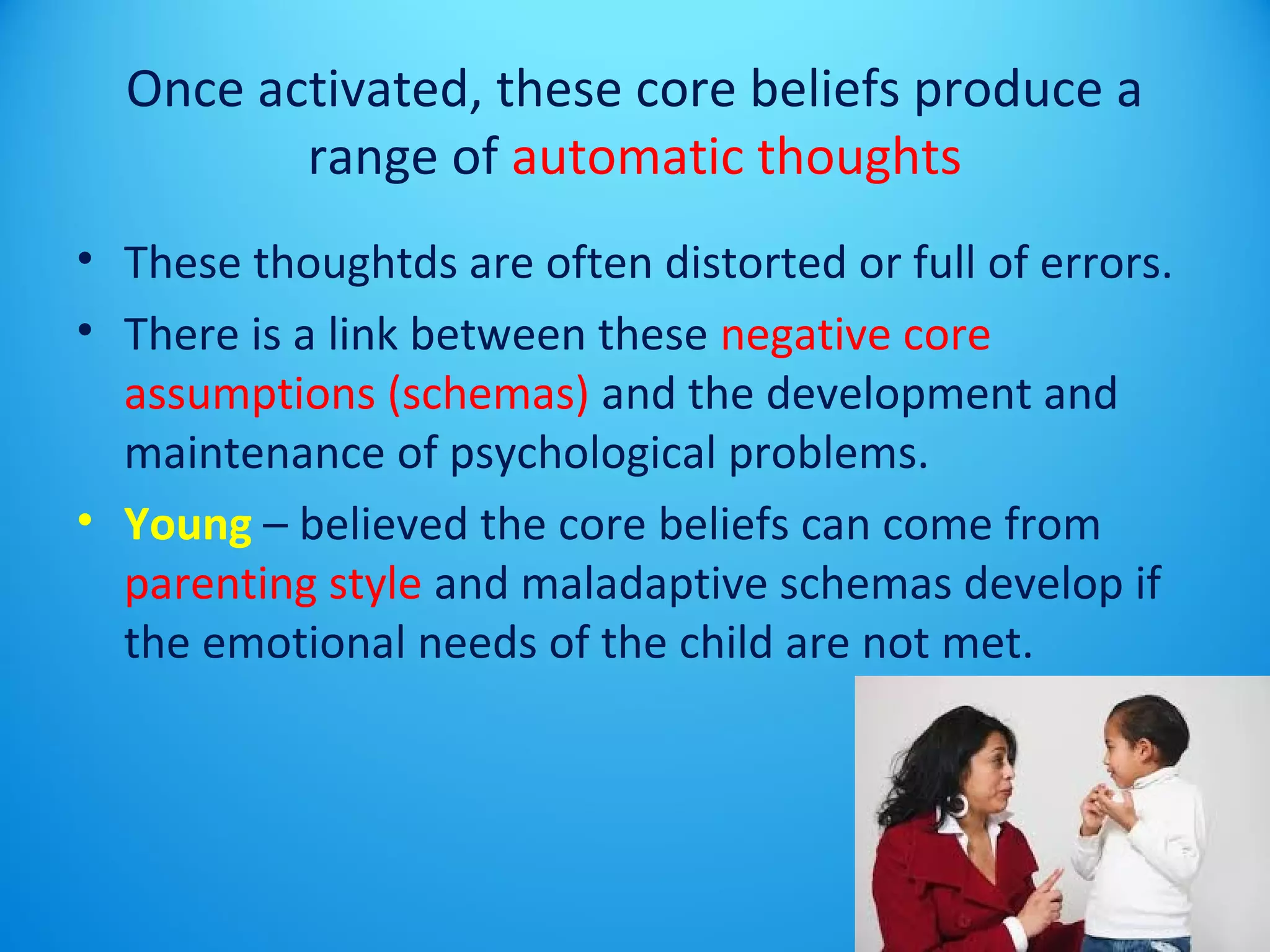 Once activated, these core beliefs produce a 
range of automatic thoughts 
• These thoughtds are often distorted or full of errors. 
• There is a link between these negative core 
assumptions (schemas) and the development and 
maintenance of psychological problems. 
• Young – believed the core beliefs can come from 
parenting style and maladaptive schemas develop if 
the emotional needs of the child are not met. 
 