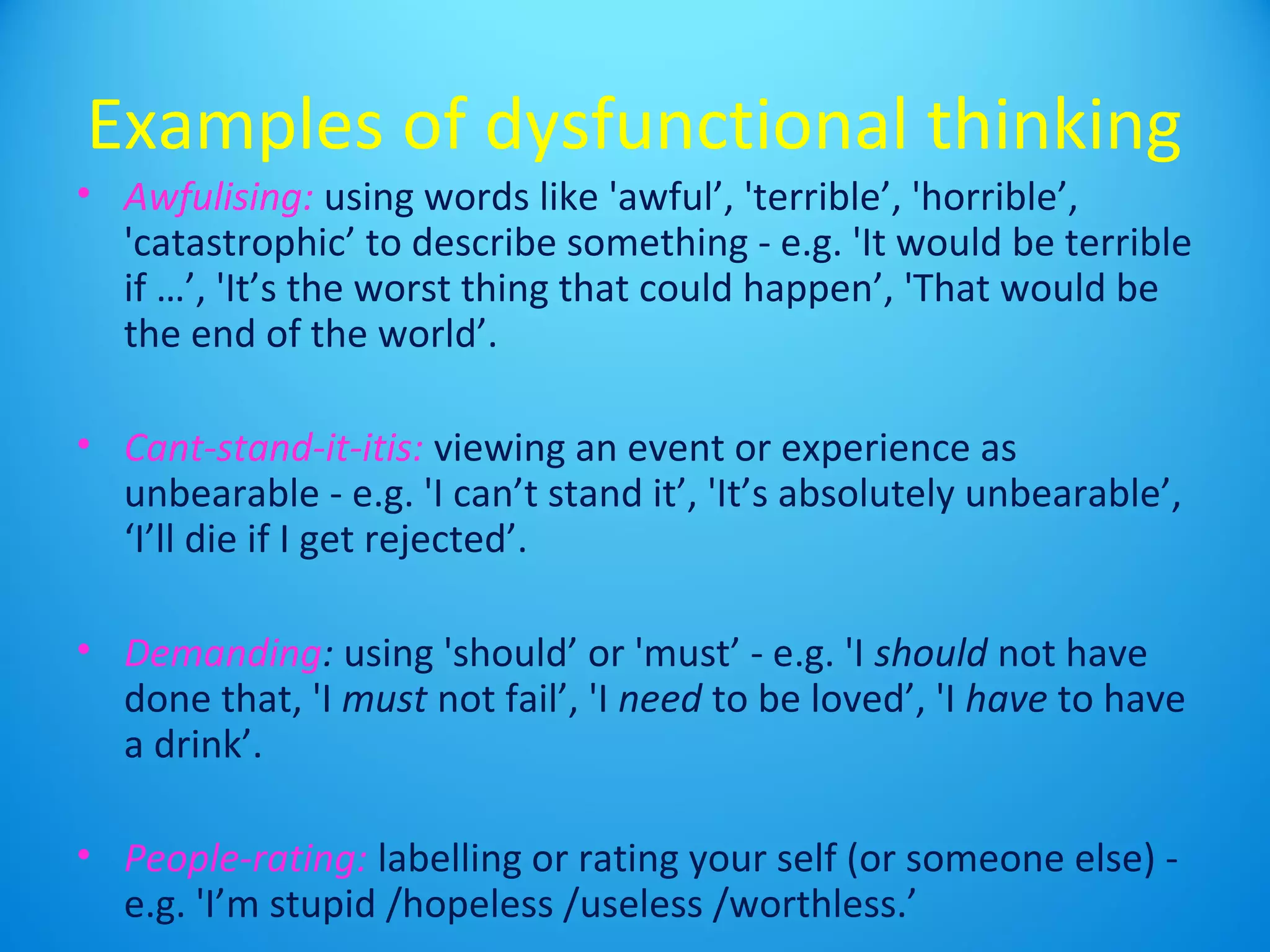 Examples of dysfunctional thinking 
• Awfulising: using words like 'awful’, 'terrible’, 'horrible’, 
'catastrophic’ to describe something - e.g. 'It would be terrible 
if …’, 'It’s the worst thing that could happen’, 'That would be 
the end of the world’. 
• Cant-stand-it-itis: viewing an event or experience as 
unbearable - e.g. 'I can’t stand it’, 'It’s absolutely unbearable’, 
‘I’ll die if I get rejected’. 
• Demanding: using 'should’ or 'must’ - e.g. 'I should not have 
done that, 'I must not fail’, 'I need to be loved’, 'I have to have 
a drink’. 
• People-rating: labelling or rating your self (or someone else) - 
e.g. 'I’m stupid /hopeless /useless /worthless.’ 
 