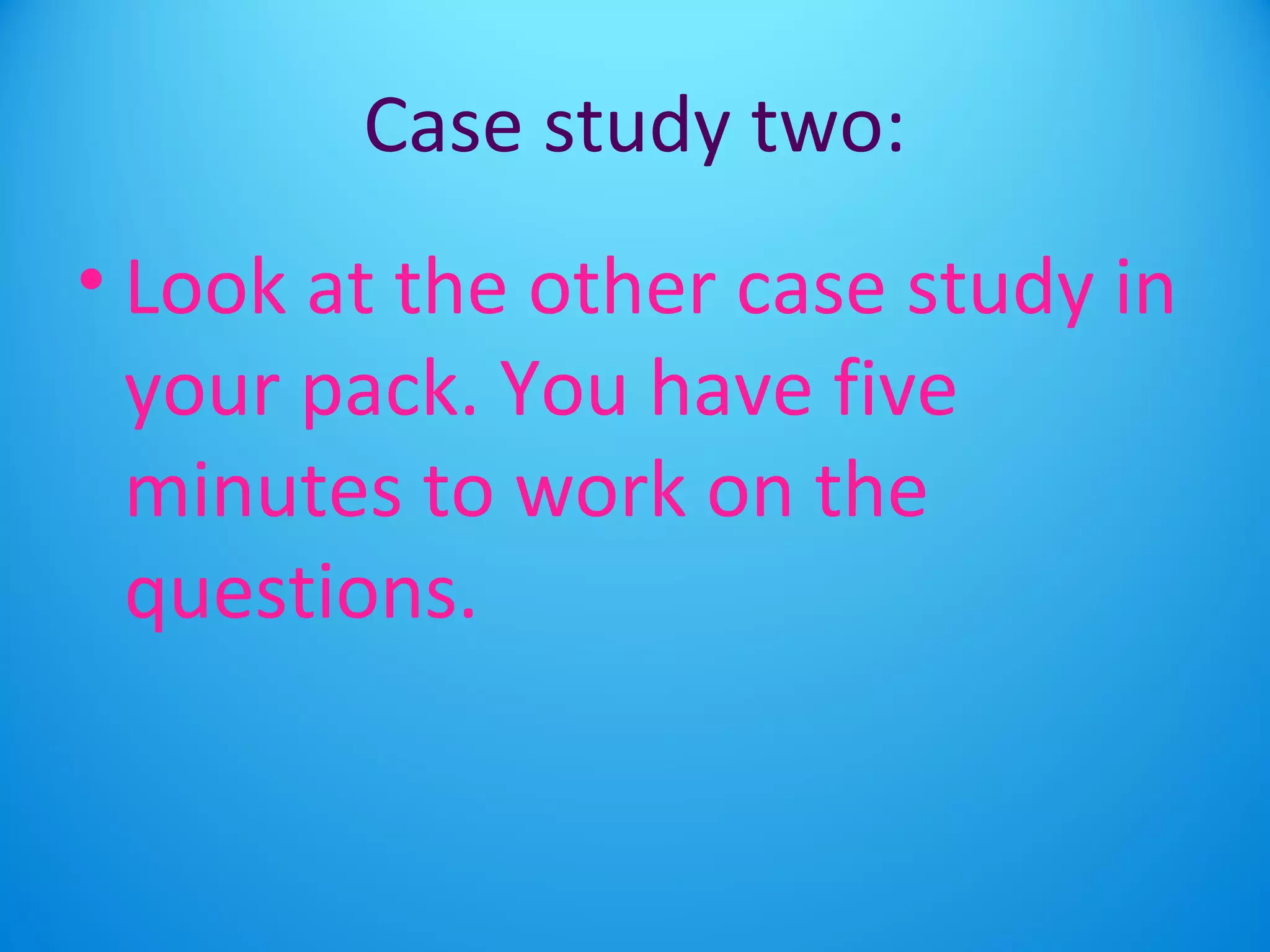 Case study two: 
• Look at the other case study in 
your pack. You have five 
minutes to work on the 
questions. 
 