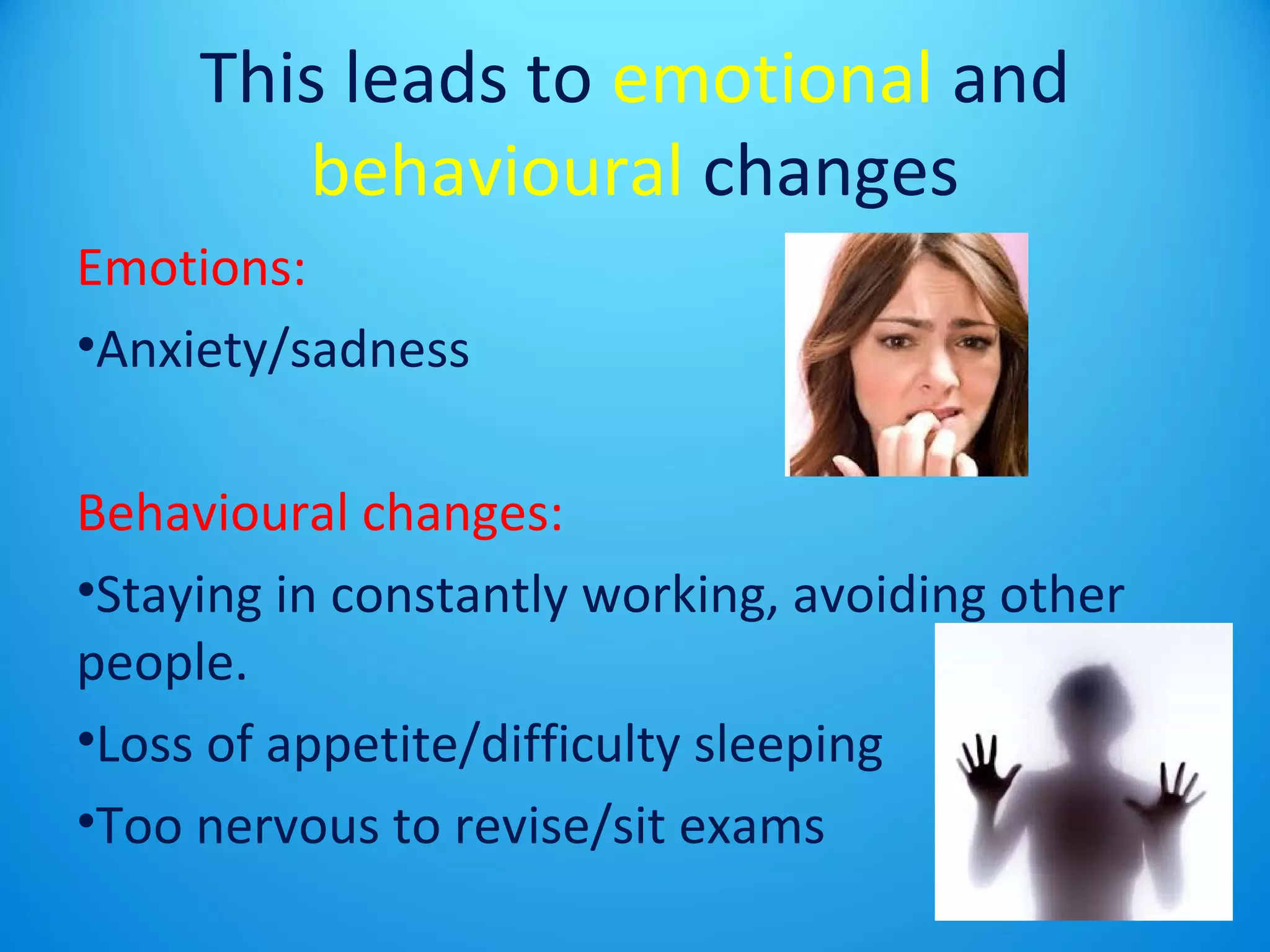 This leads to emotional and 
behavioural changes 
Emotions: 
•Anxiety/sadness 
Behavioural changes: 
•Staying in constantly working, avoiding other 
people. 
•Loss of appetite/difficulty sleeping 
•Too nervous to revise/sit exams 
 