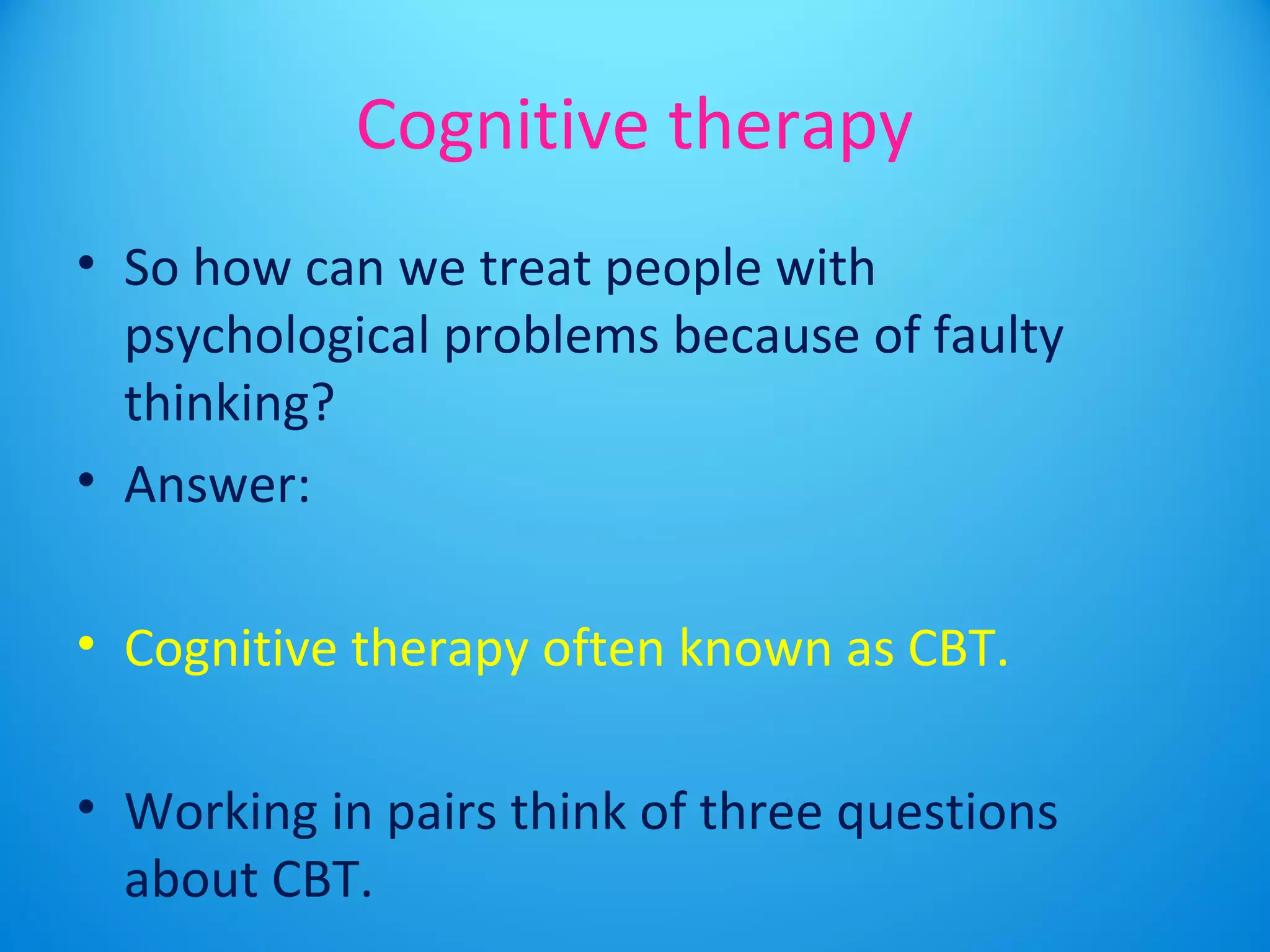 Cognitive therapy 
• So how can we treat people with 
psychological problems because of faulty 
thinking? 
• Answer: 
• Cognitive therapy often known as CBT. 
• Working in pairs think of three questions 
about CBT. 
 