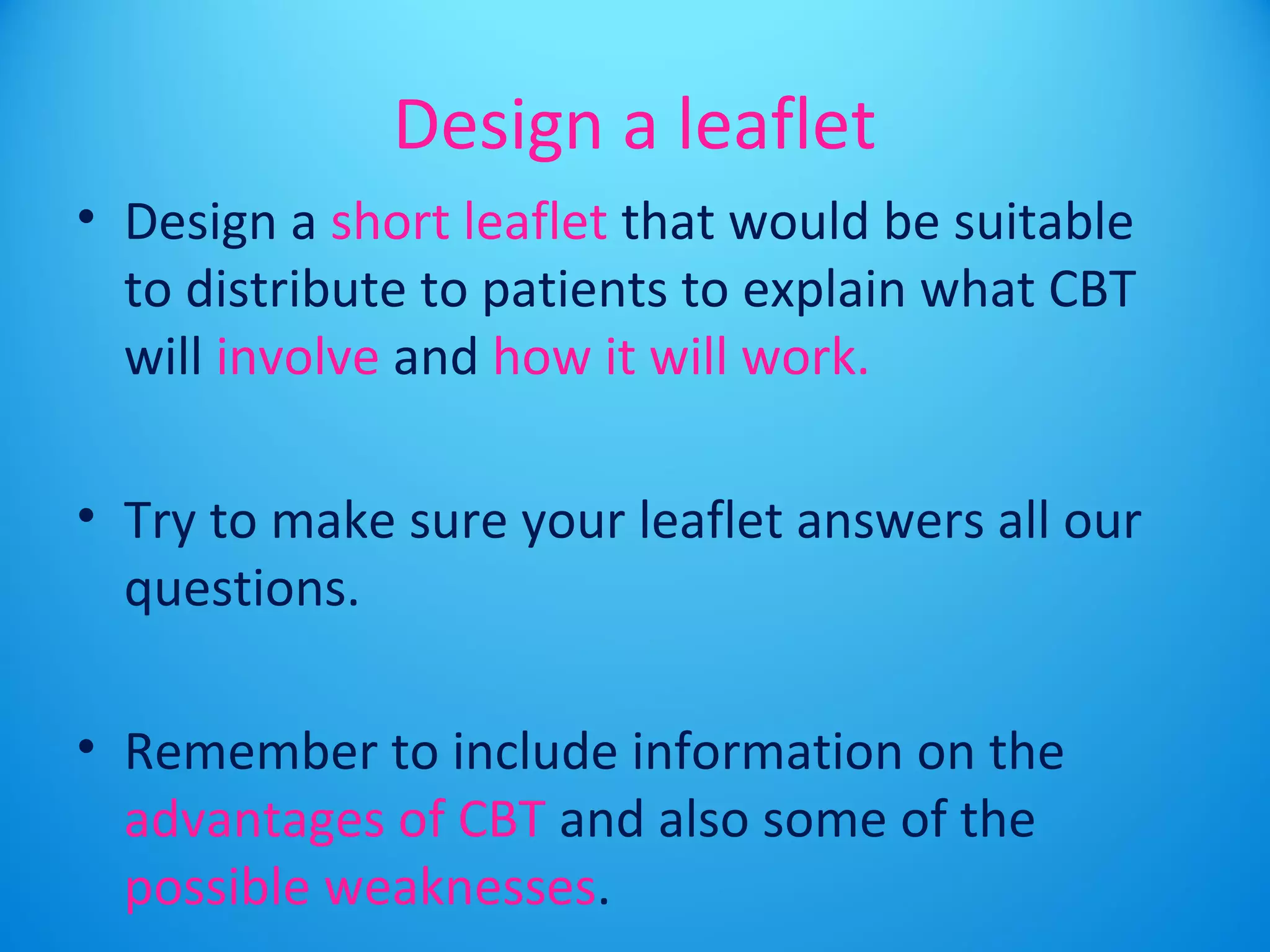 Design a leaflet 
• Design a short leaflet that would be suitable 
to distribute to patients to explain what CBT 
will involve and how it will work. 
• Try to make sure your leaflet answers all our 
questions. 
• Remember to include information on the 
advantages of CBT and also some of the 
possible weaknesses. 
