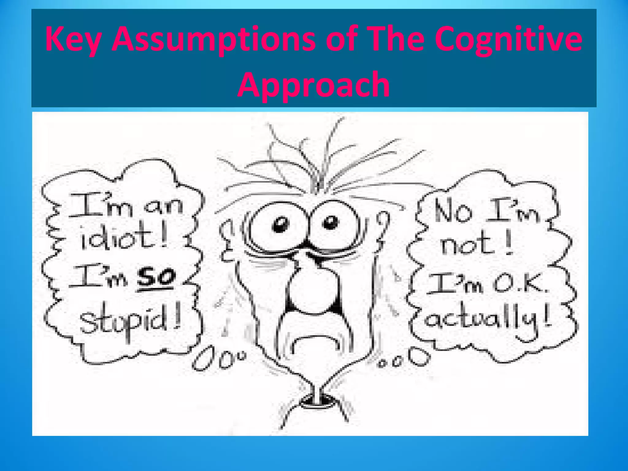 Key Assumptions of The Cognitive 
Approach 
• Individuals who suffer from mental disorders have distorted 
and irrational thinking – which may cause maladaptive 
behaviour. 
• It is the way you think about the problem rather than the 
problem itself which causes the mental disorder. 
• Individuals can overcome mental disorders by learning to use 
more appropriate cognitions. If people think in more positive 
ways, they can be helped to feel better 
 
