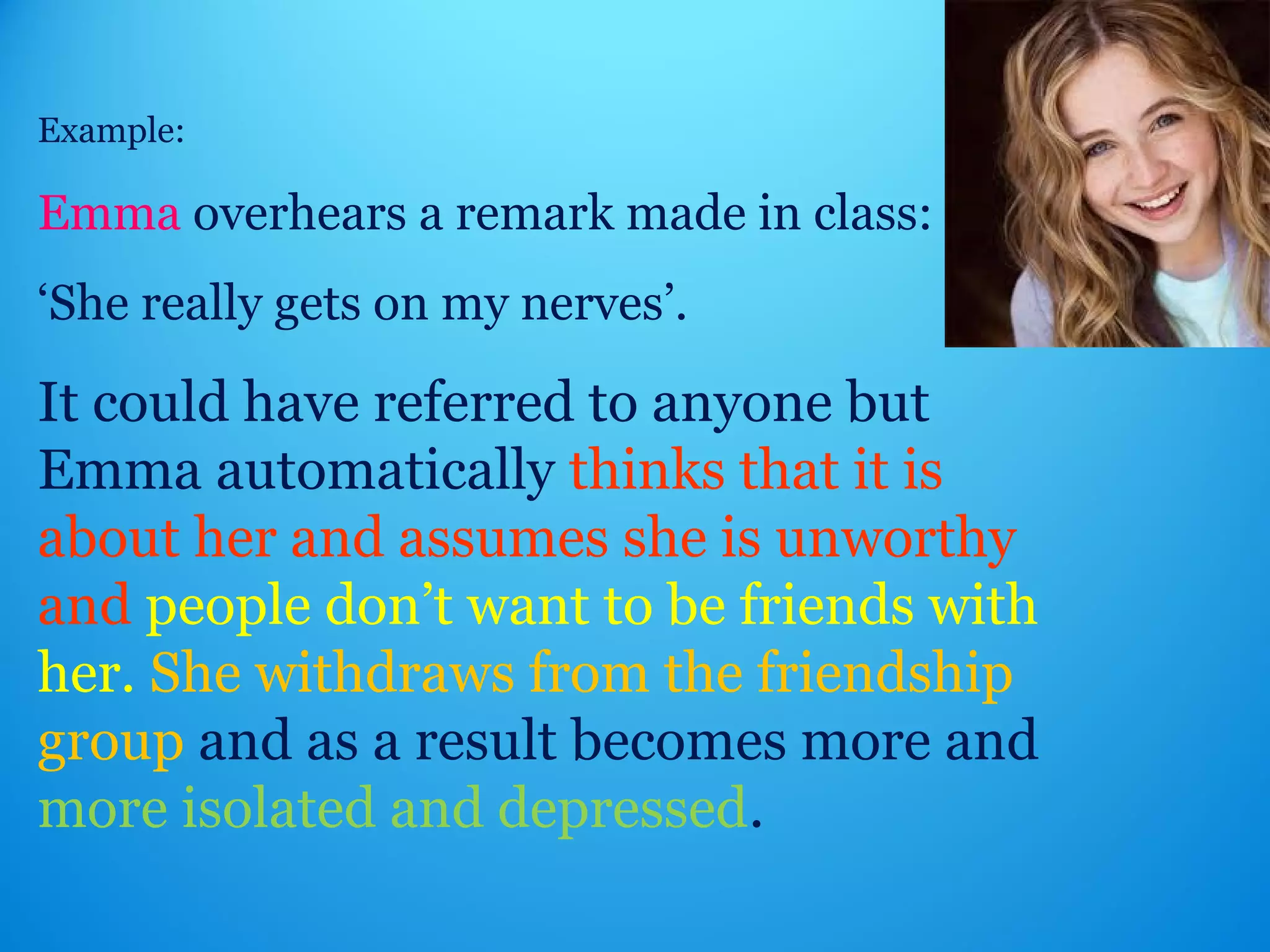 Example: 
Emma overhears a remark made in class: 
‘She really gets on my nerves’. 
It could have referred to anyone but 
Emma automatically thinks that it is 
about her and assumes she is unworthy 
and people don’t want to be friends with 
her. She withdraws from the friendship 
group and as a result becomes more and 
more isolated and depressed. 
 