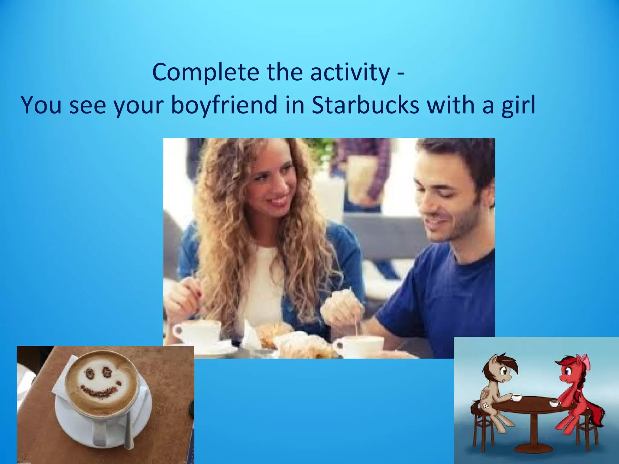 Complete the activity - 
You see your boyfriend in Starbucks with a girl 
 