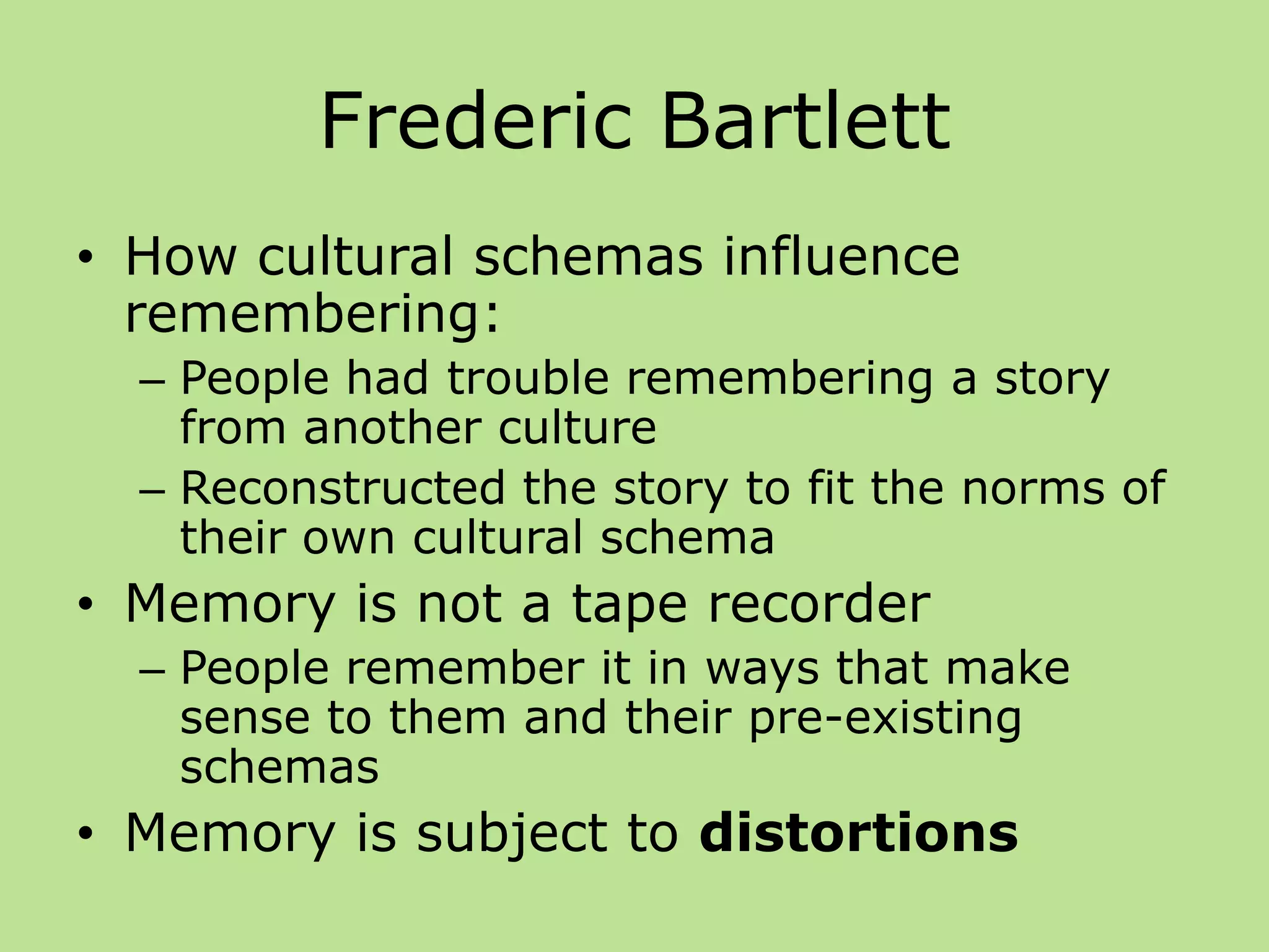Frederic Bartlett
• How cultural schemas influence
remembering:
– People had trouble remembering a story
from another culture
– Reconstructed the story to fit the norms of
their own cultural schema
• Memory is not a tape recorder
– People remember it in ways that make
sense to them and their pre-existing
schemas
• Memory is subject to distortions
 