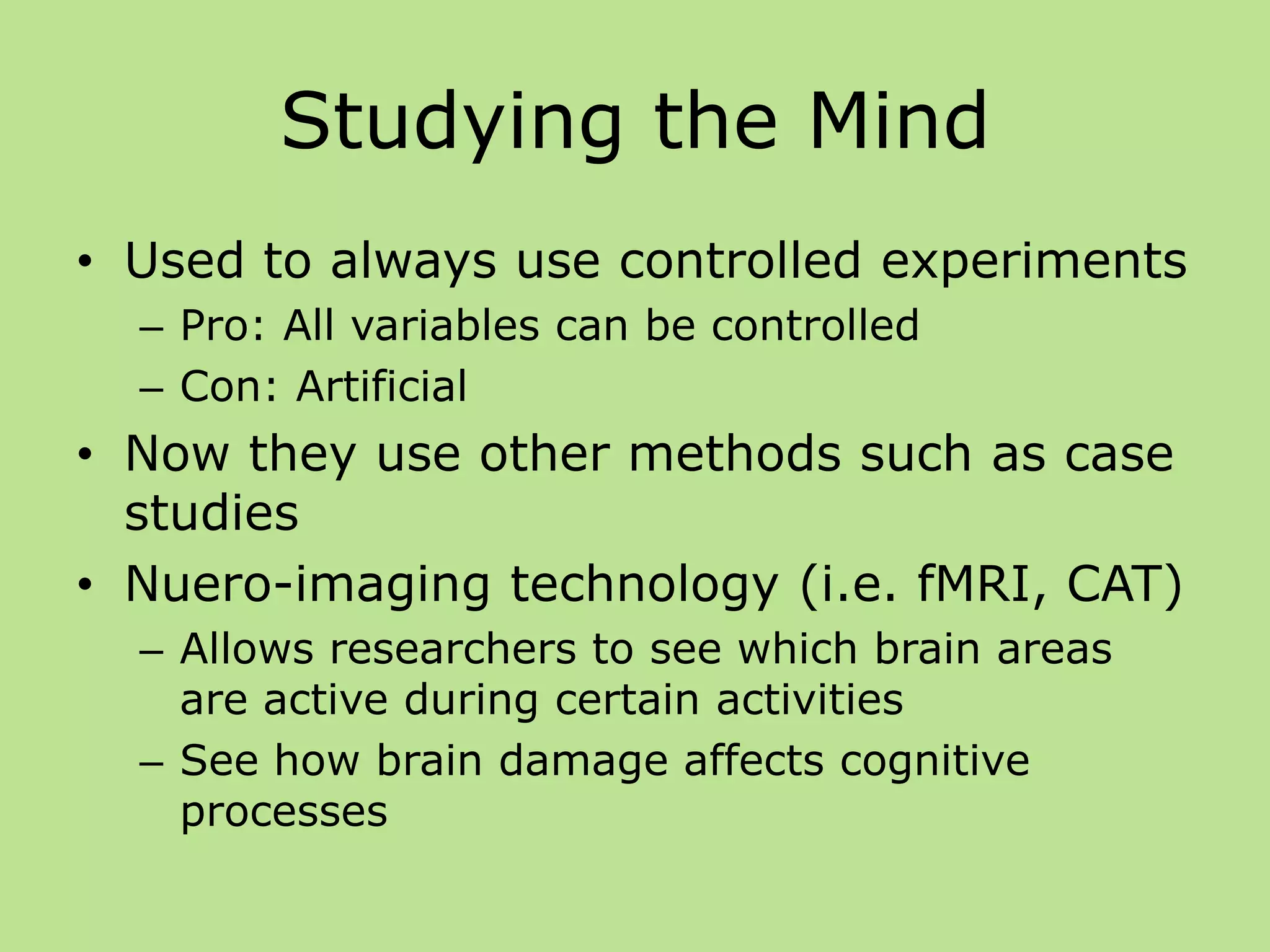 Studying the Mind
• Used to always use controlled experiments
– Pro: All variables can be controlled
– Con: Artificial
• Now they use other methods such as case
studies
• Nuero-imaging technology (i.e. fMRI, CAT)
– Allows researchers to see which brain areas
are active during certain activities
– See how brain damage affects cognitive
processes
 