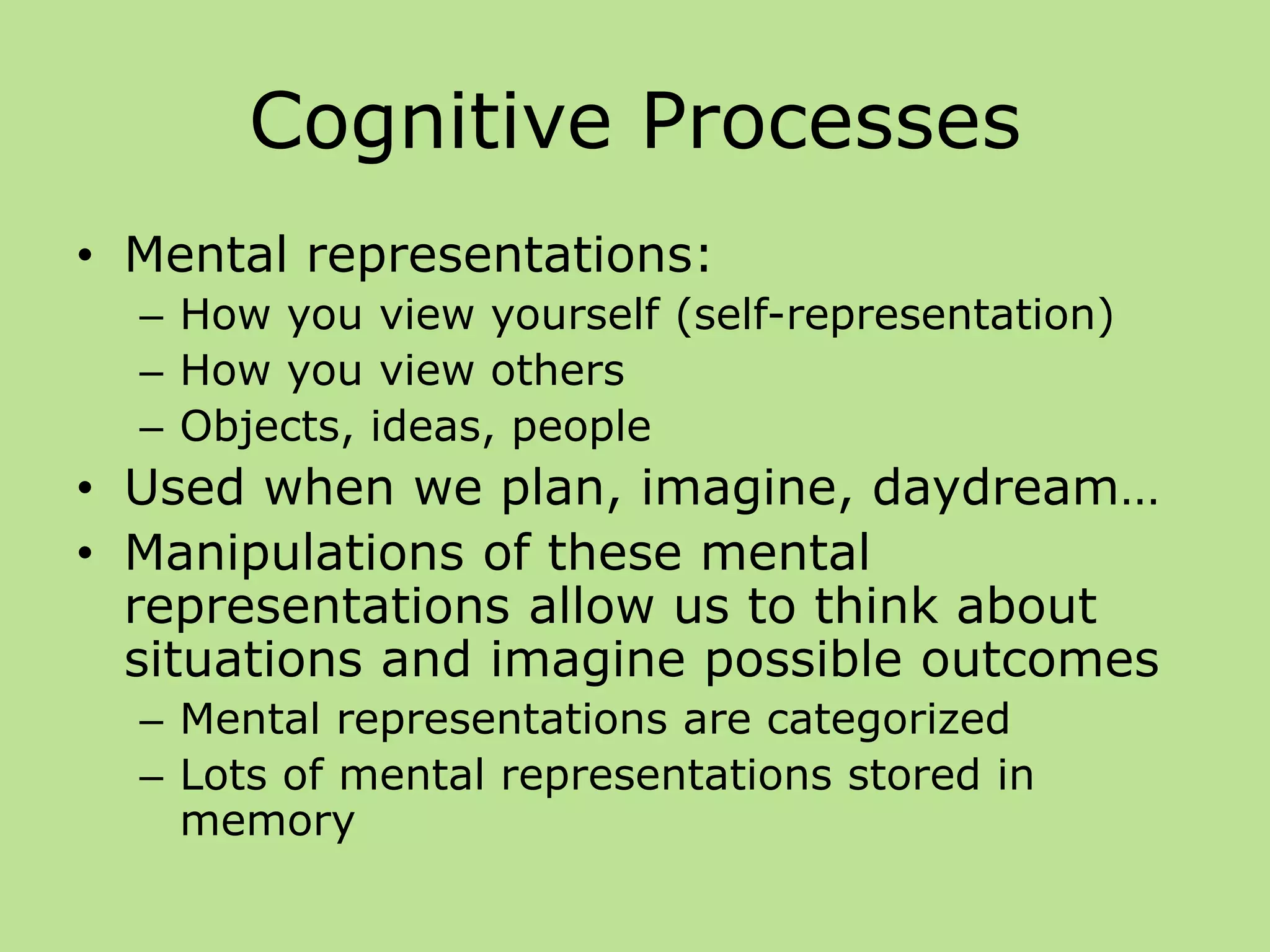 Cognitive Processes
• Mental representations:
– How you view yourself (self-representation)
– How you view others
– Objects, ideas, people
• Used when we plan, imagine, daydream…
• Manipulations of these mental
representations allow us to think about
situations and imagine possible outcomes
– Mental representations are categorized
– Lots of mental representations stored in
memory
 