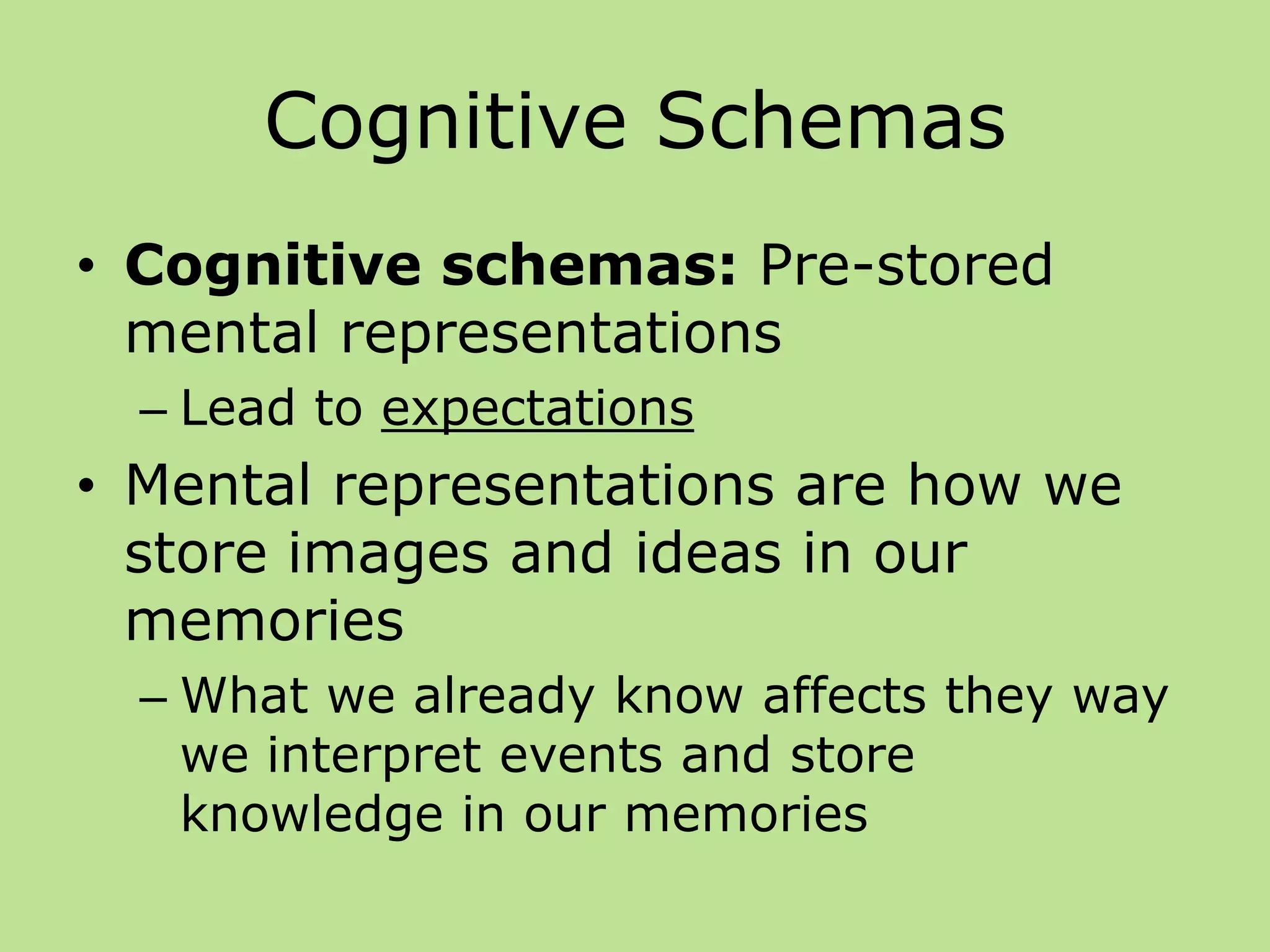 Cognitive Schemas
• Cognitive schemas: Pre-stored
mental representations
– Lead to expectations
• Mental representations are how we
store images and ideas in our
memories
– What we already know affects they way
we interpret events and store
knowledge in our memories
 