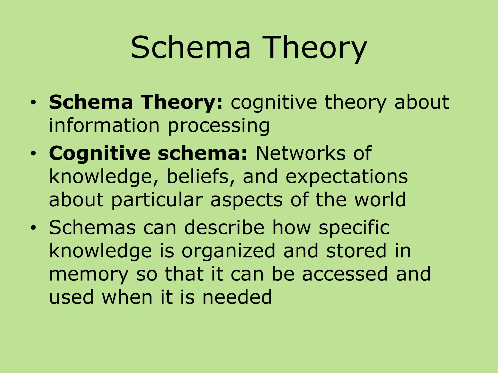 Schema Theory
• Schema Theory: cognitive theory about
information processing
• Cognitive schema: Networks of
knowledge, beliefs, and expectations
about particular aspects of the world
• Schemas can describe how specific
knowledge is organized and stored in
memory so that it can be accessed and
used when it is needed
 