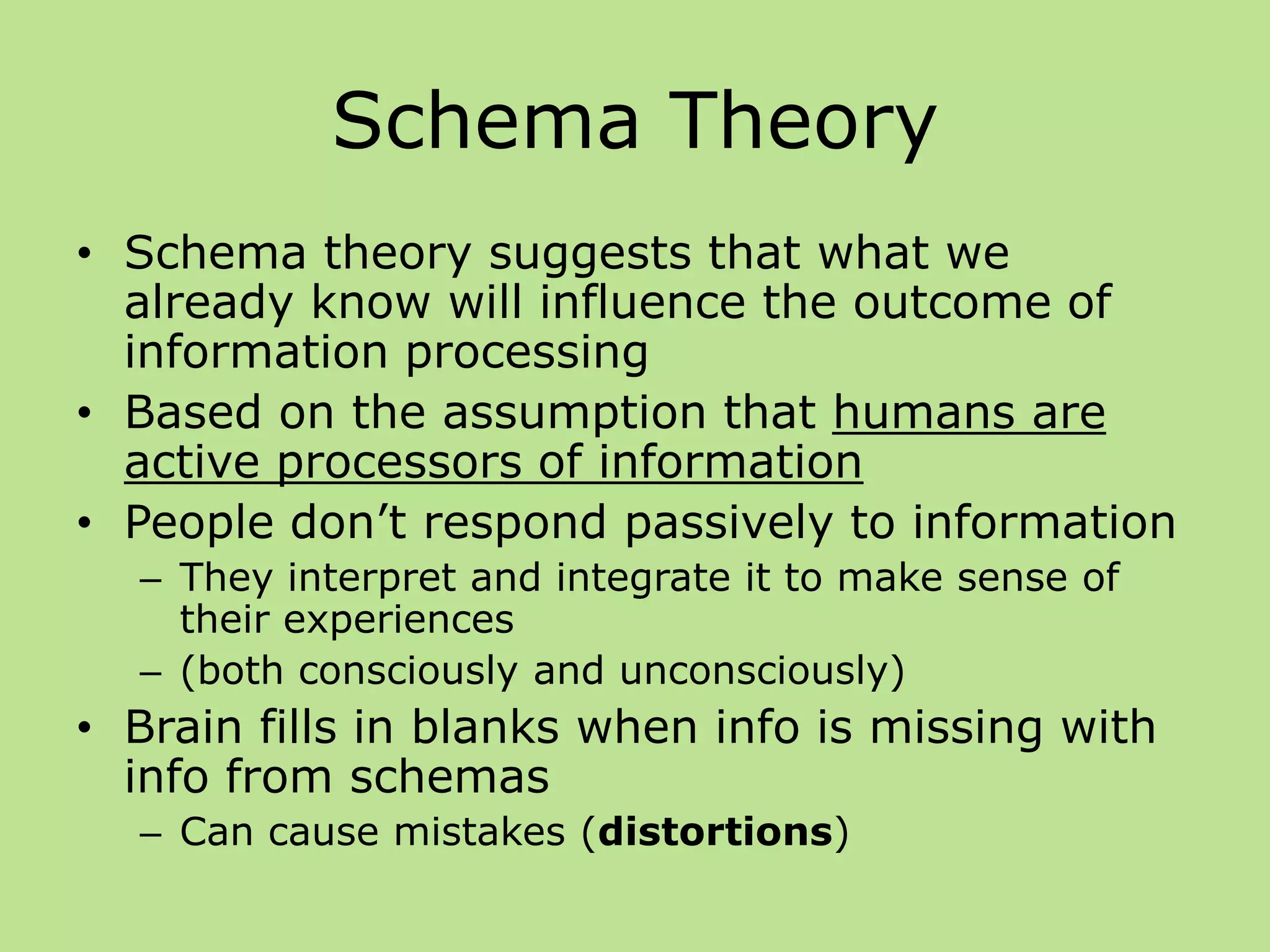 Schema Theory
• Schema theory suggests that what we
already know will influence the outcome of
information processing
• Based on the assumption that humans are
active processors of information
• People don’t respond passively to information
– They interpret and integrate it to make sense of
their experiences
– (both consciously and unconsciously)
• Brain fills in blanks when info is missing with
info from schemas
– Can cause mistakes (distortions)
 
