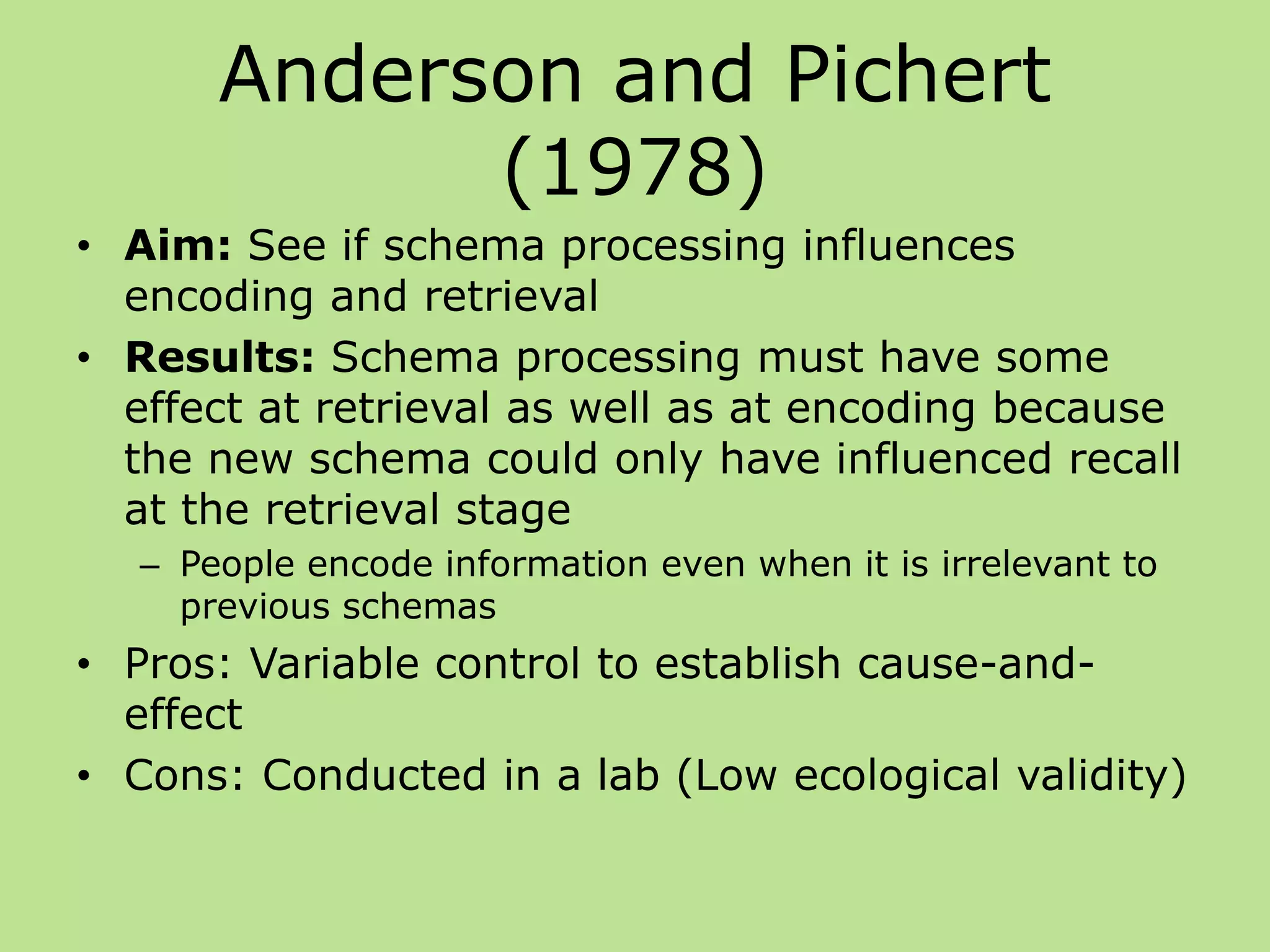 Anderson and Pichert
(1978)
• Aim: See if schema processing influences
encoding and retrieval
• Results: Schema processing must have some
effect at retrieval as well as at encoding because
the new schema could only have influenced recall
at the retrieval stage
– People encode information even when it is irrelevant to
previous schemas
• Pros: Variable control to establish cause-and-
effect
• Cons: Conducted in a lab (Low ecological validity)
 
