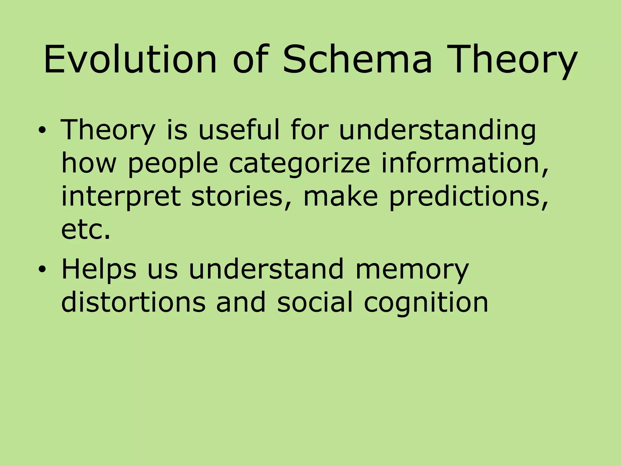 Evolution of Schema Theory
• Theory is useful for understanding
how people categorize information,
interpret stories, make predictions,
etc.
• Helps us understand memory
distortions and social cognition
 