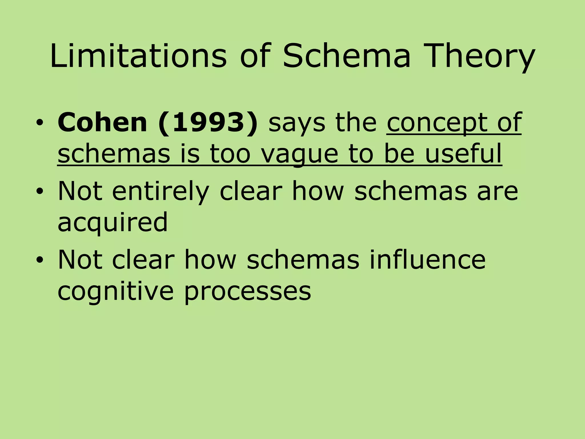 Limitations of Schema Theory
• Cohen (1993) says the concept of
schemas is too vague to be useful
• Not entirely clear how schemas are
acquired
• Not clear how schemas influence
cognitive processes
 