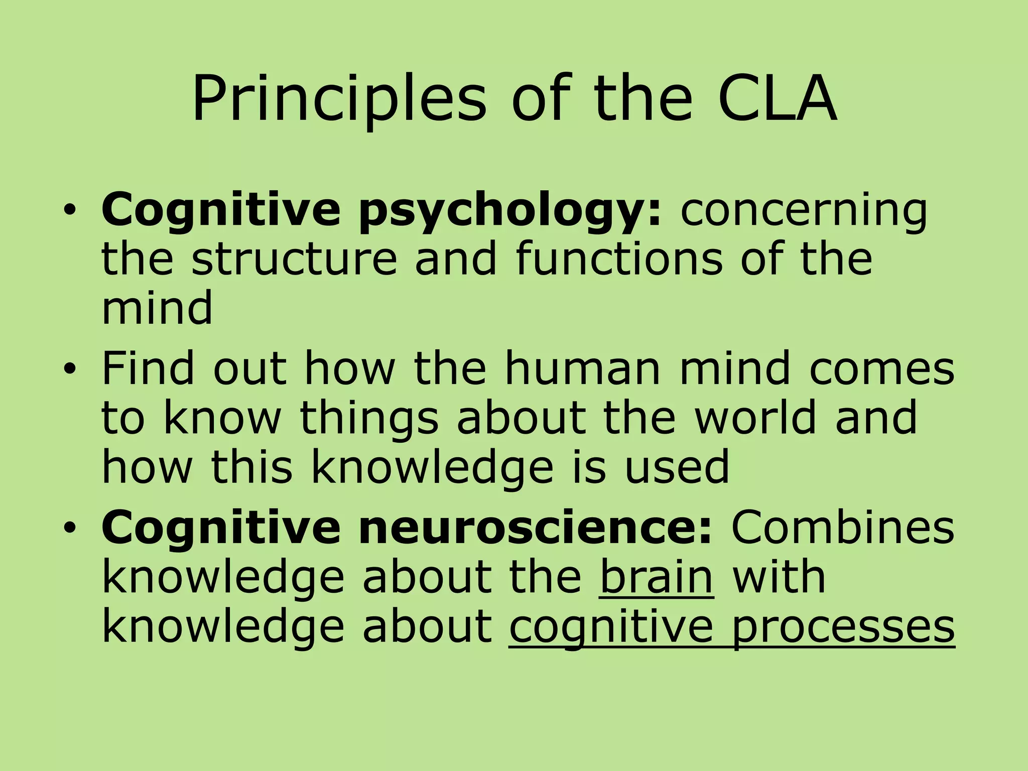 Principles of the CLA
• Cognitive psychology: concerning
the structure and functions of the
mind
• Find out how the human mind comes
to know things about the world and
how this knowledge is used
• Cognitive neuroscience: Combines
knowledge about the brain with
knowledge about cognitive processes
 
