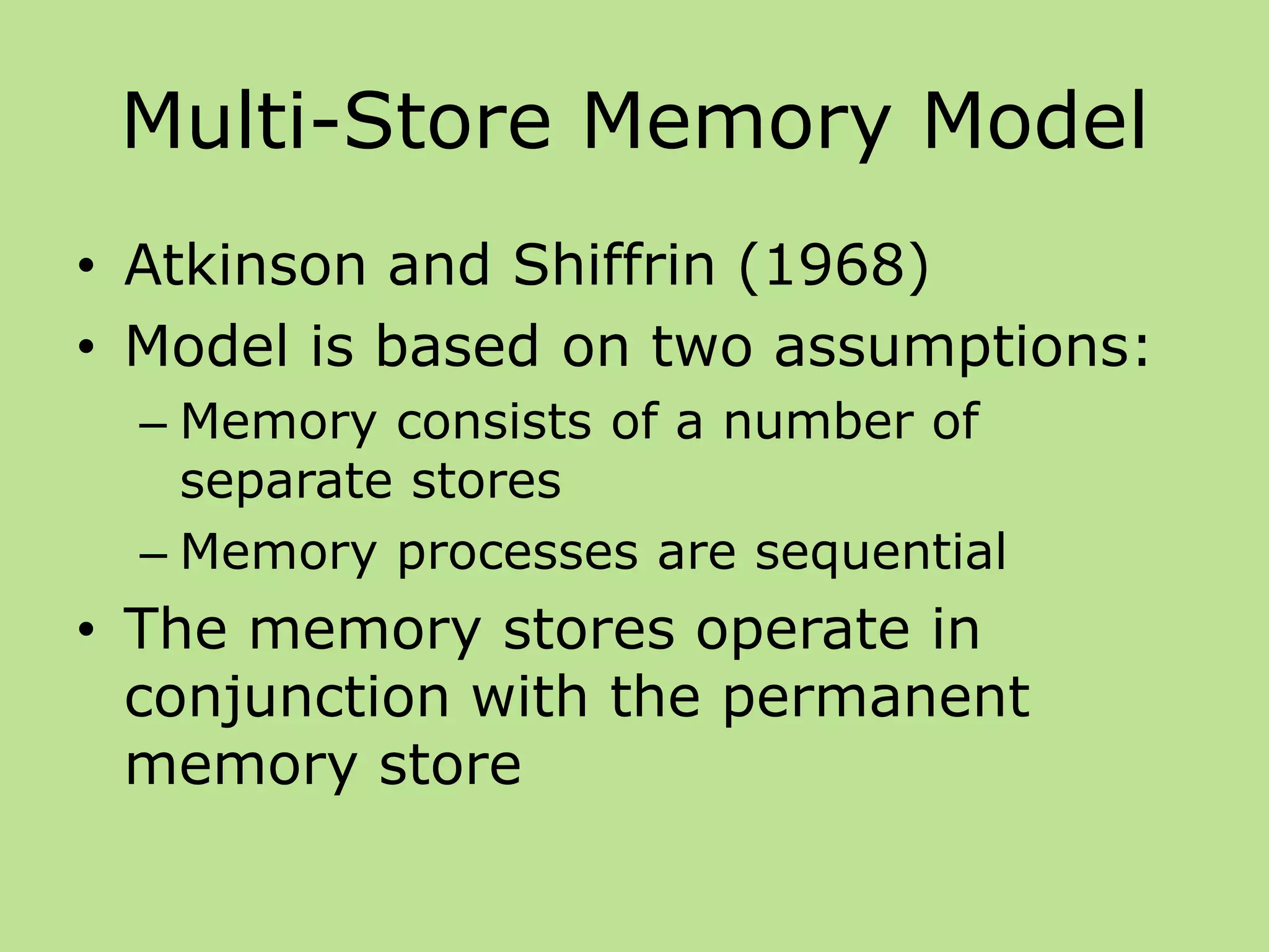 Multi-Store Memory Model
• Atkinson and Shiffrin (1968)
• Model is based on two assumptions:
– Memory consists of a number of
separate stores
– Memory processes are sequential
• The memory stores operate in
conjunction with the permanent
memory store
 